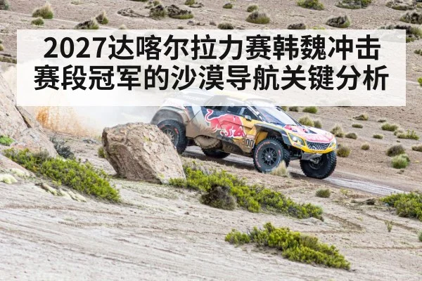 2027达喀尔拉力赛韩魏冲击赛段冠军的沙漠导航关键分析