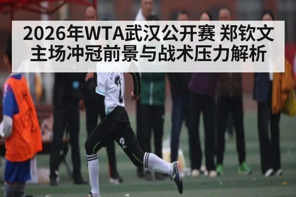 2026年WTA武汉公开赛 郑钦文主场冲冠前景与战术压力解析