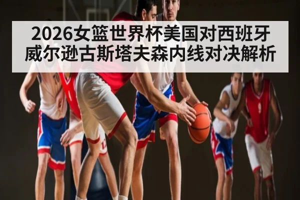 2026女篮世界杯美国对西班牙威尔逊古斯塔夫森内线对决解析