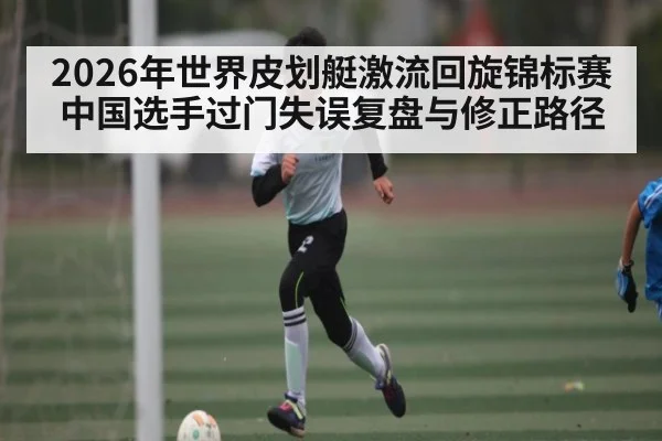 2026年世界皮划艇激流回旋锦标赛中国选手过门失误复盘与修正路径